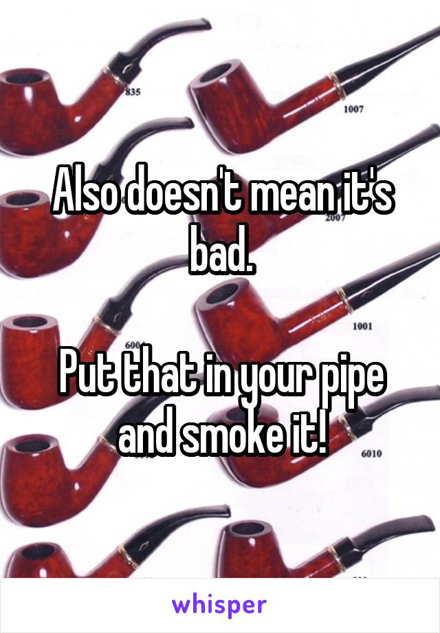 Also doesn't mean it's bad.

Put that in your pipe and smoke it!