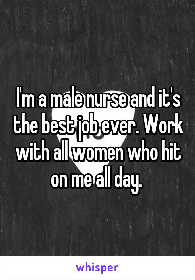 I'm a male nurse and it's the best job ever. Work with all women who hit on me all day. 