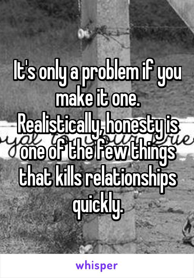 It's only a problem if you make it one. Realistically, honesty is one of the few things that kills relationships quickly.