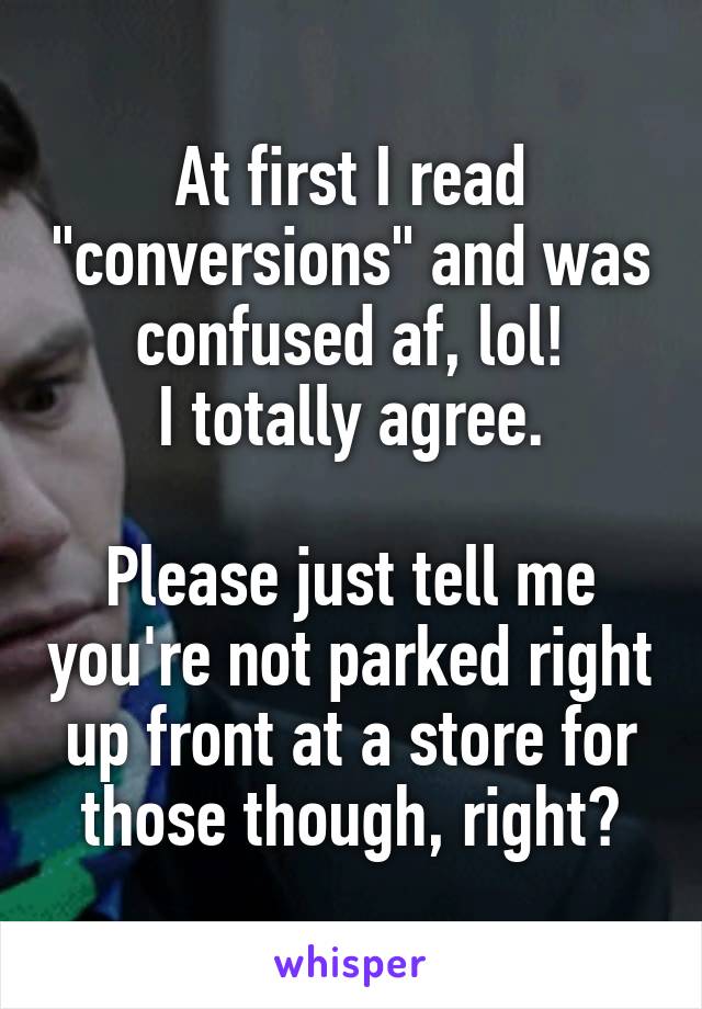 At first I read "conversions" and was confused af, lol!
I totally agree.

Please just tell me you're not parked right up front at a store for those though, right?