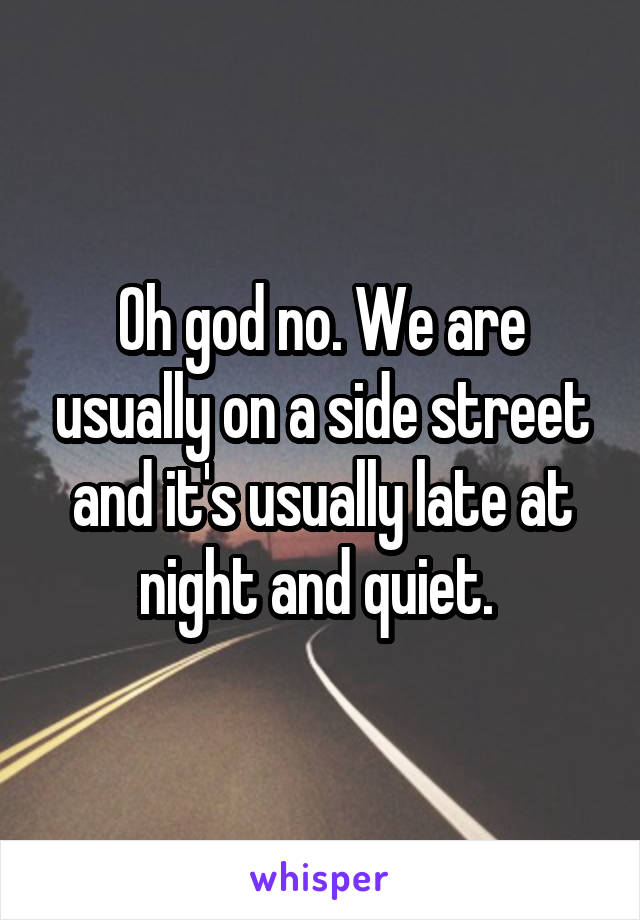 Oh god no. We are usually on a side street and it's usually late at night and quiet. 