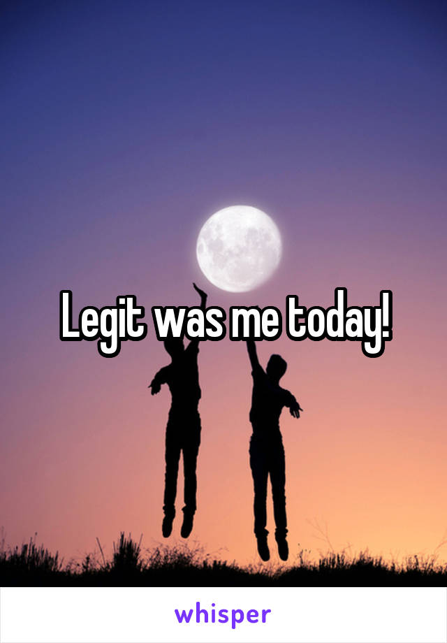 Legit was me today!