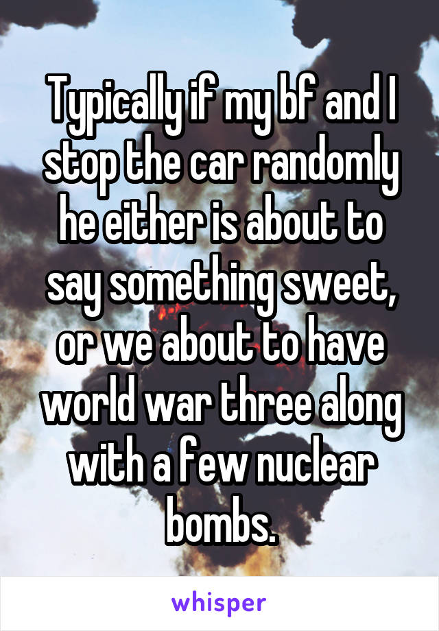 Typically if my bf and I stop the car randomly he either is about to say something sweet, or we about to have world war three along with a few nuclear bombs.