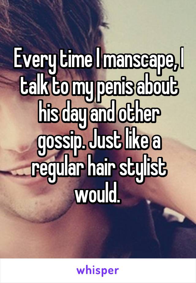 Every time I manscape, I talk to my penis about his day and other gossip. Just like a regular hair stylist would. 
