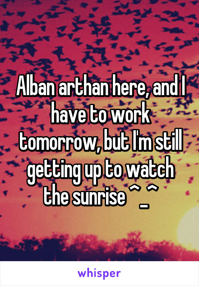 Alban arthan here, and I have to work tomorrow, but I'm still getting up to watch the sunrise ^_^