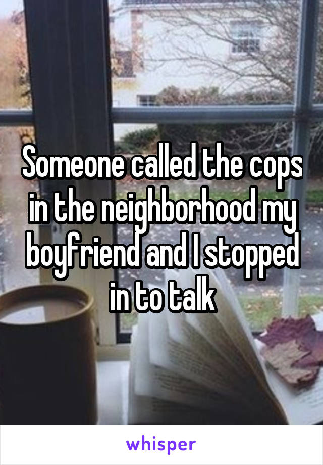 Someone called the cops in the neighborhood my boyfriend and I stopped in to talk