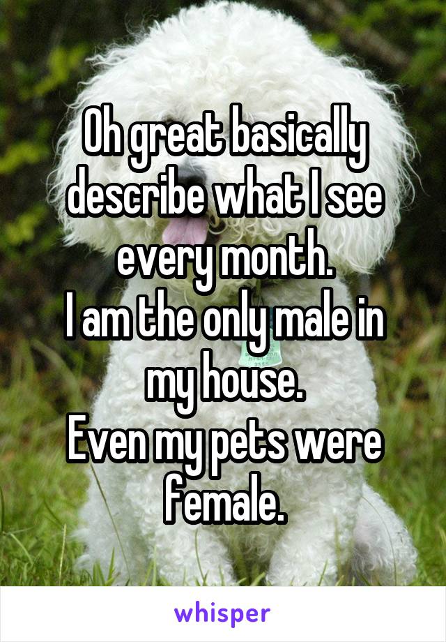 Oh great basically describe what I see every month.
I am the only male in my house.
Even my pets were female.