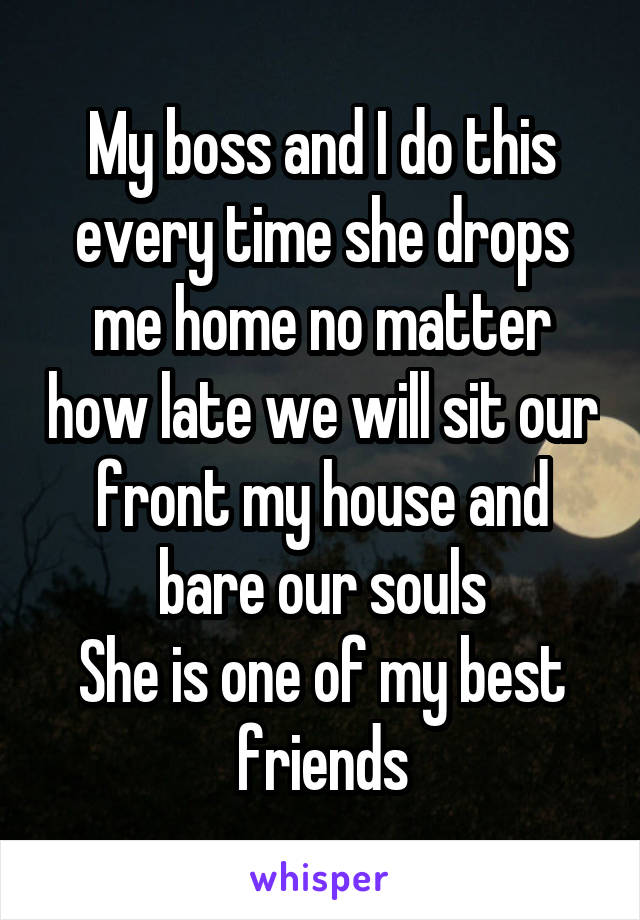 My boss and I do this every time she drops me home no matter how late we will sit our front my house and bare our souls
She is one of my best friends