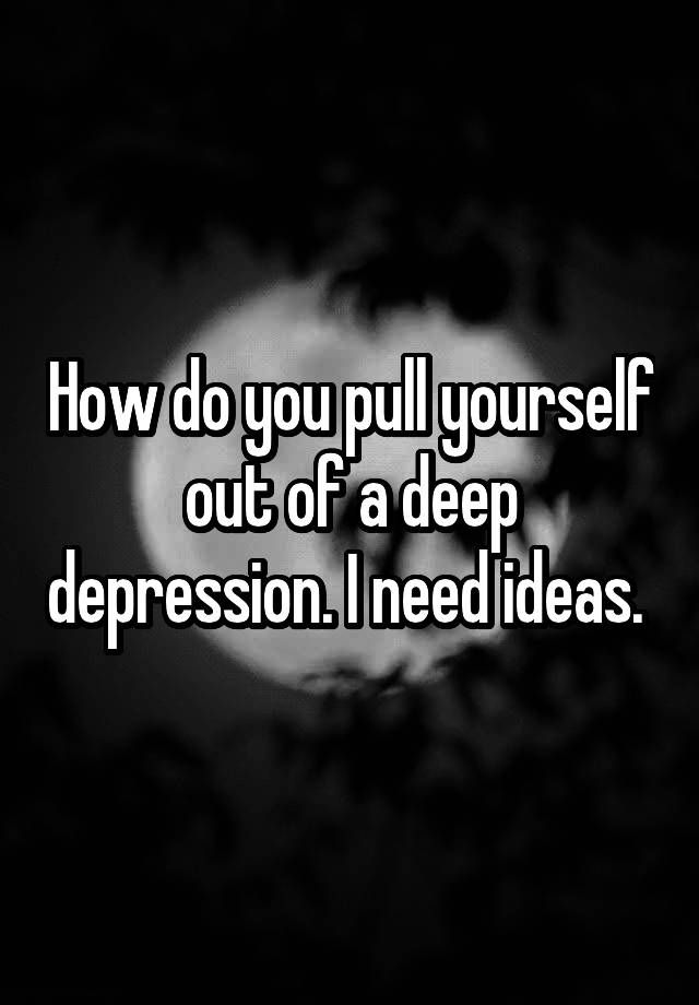 how-do-you-pull-yourself-out-of-a-deep-depression-i-need-ideas