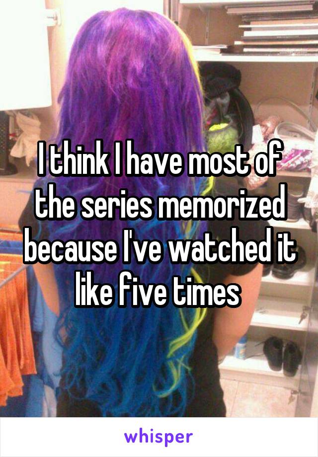 I think I have most of the series memorized because I've watched it like five times 