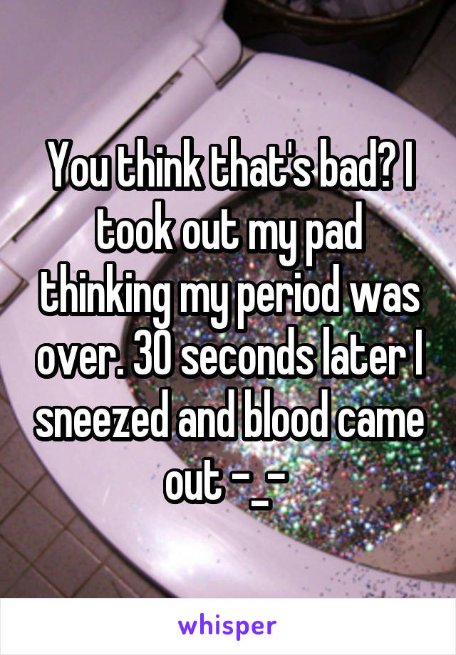 You think that's bad? I took out my pad thinking my period was over. 30 seconds later I sneezed and blood came out -_- 