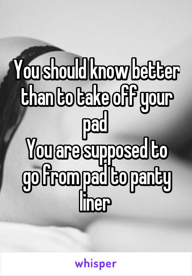 You should know better than to take off your pad 
You are supposed to go from pad to panty liner 