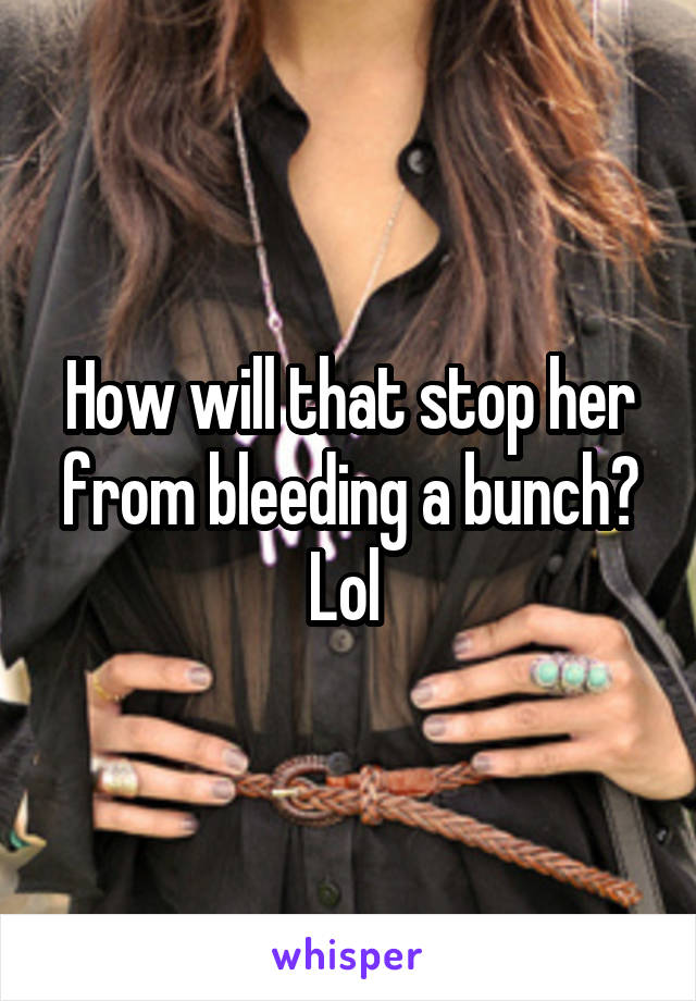 How will that stop her from bleeding a bunch? Lol 