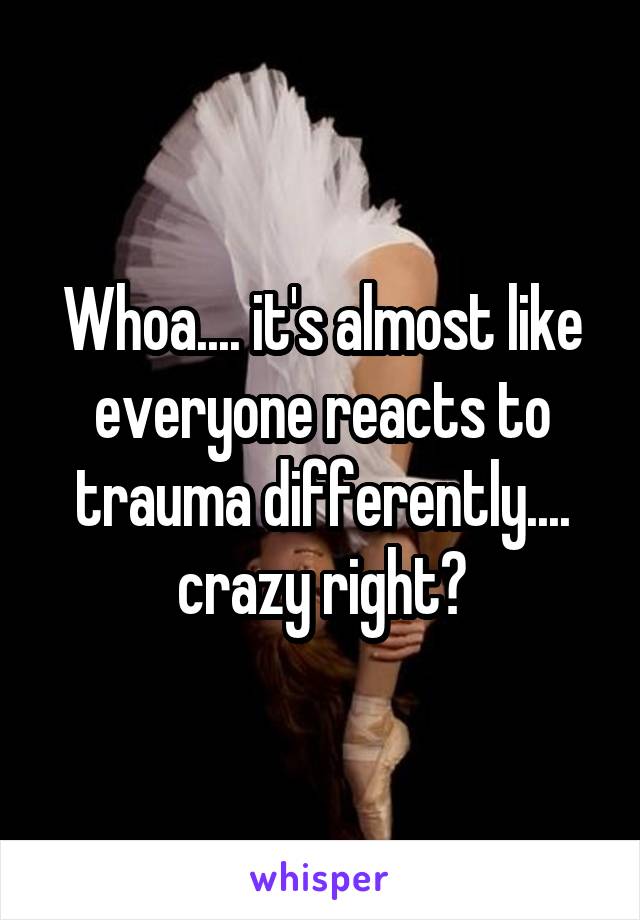 Whoa.... it's almost like everyone reacts to trauma differently.... crazy right?