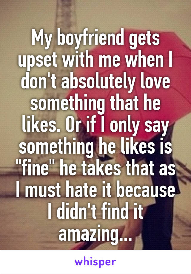 My boyfriend gets upset with me when I don't absolutely love something that he likes. Or if I only say something he likes is "fine" he takes that as I must hate it because I didn't find it amazing...
