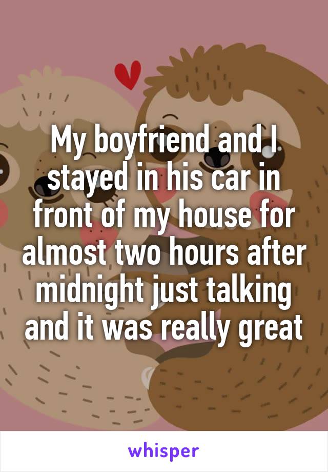 My boyfriend and I stayed in his car in front of my house for almost two hours after midnight just talking and it was really great