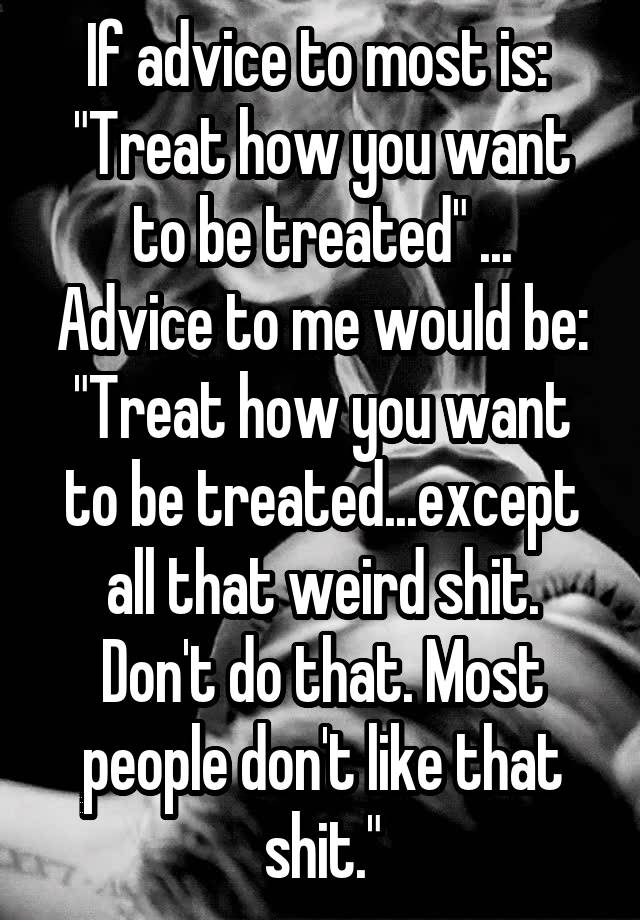 If Advice To Most Is Treat How You Want To Be Treated Advice To Me Would Be Treat How