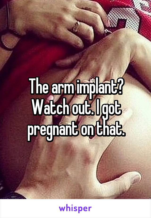 The arm implant? Watch out. I got pregnant on that.