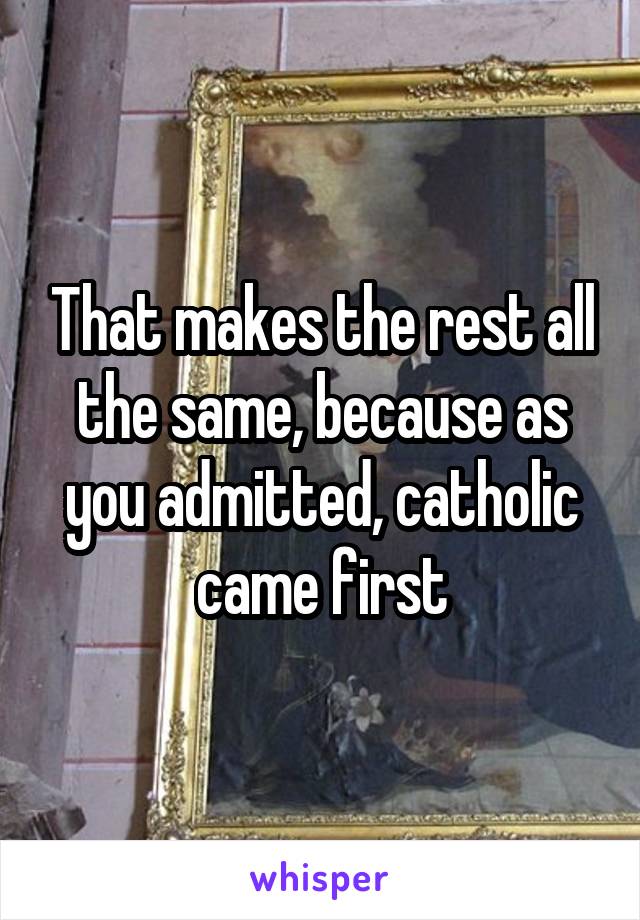 That makes the rest all the same, because as you admitted, catholic came first