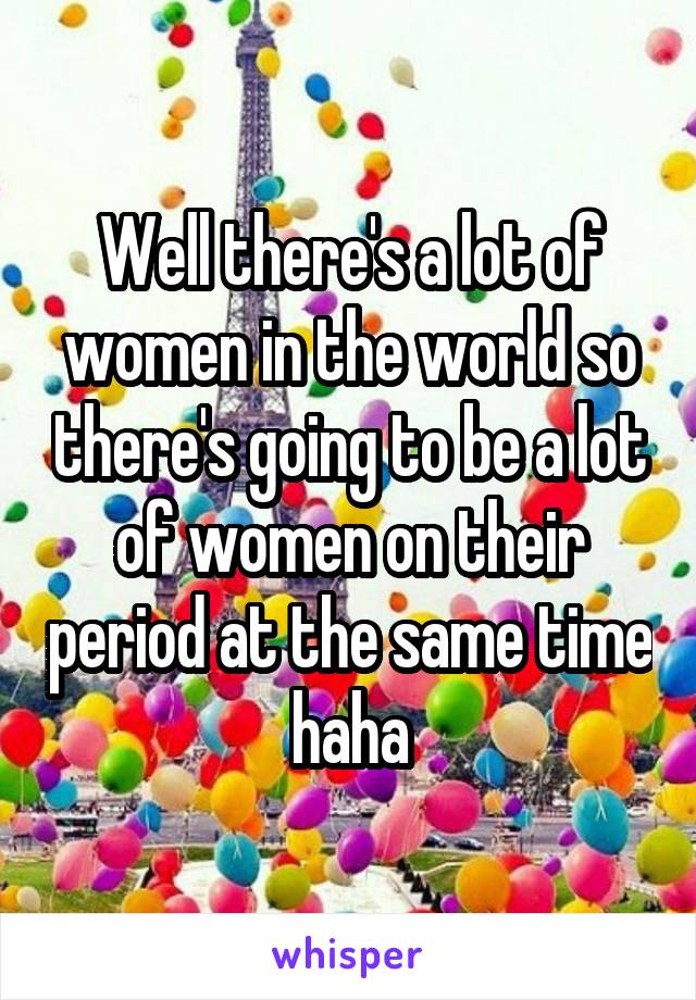 Well there's a lot of women in the world so there's going to be a lot of women on their period at the same time haha