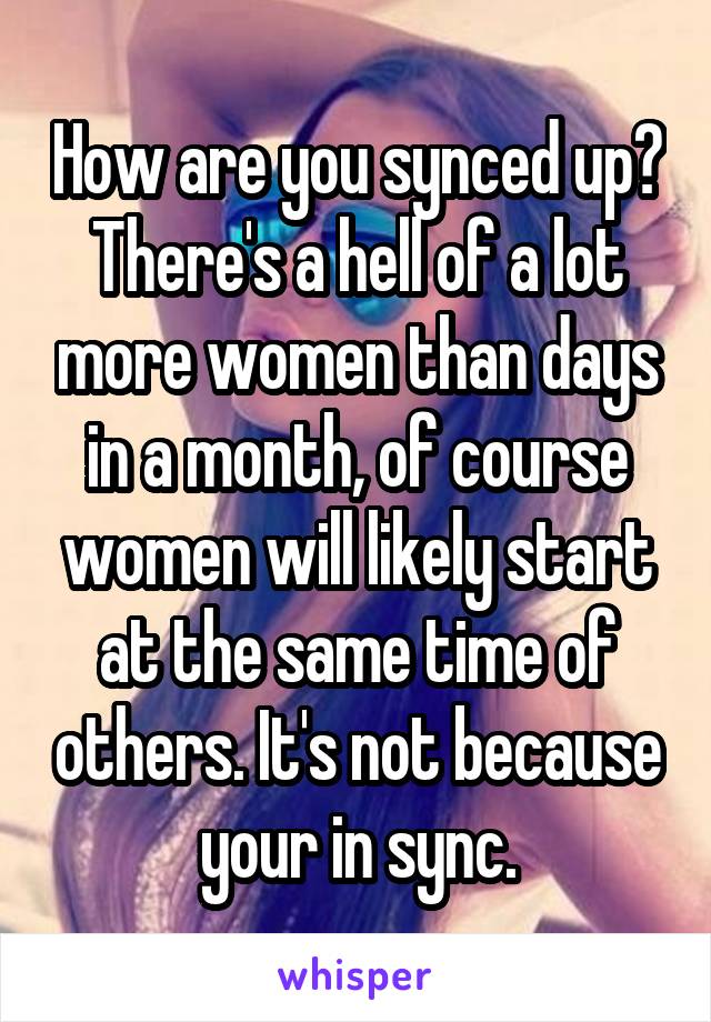 How are you synced up? There's a hell of a lot more women than days in a month, of course women will likely start at the same time of others. It's not because your in sync.