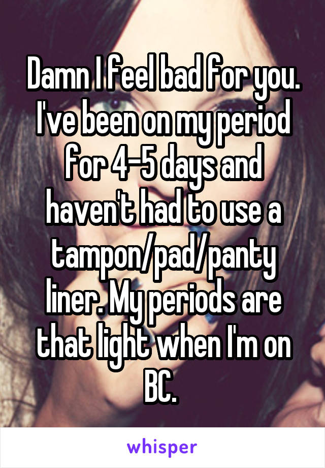 Damn I feel bad for you. I've been on my period for 4-5 days and haven't had to use a tampon/pad/panty liner. My periods are that light when I'm on BC. 