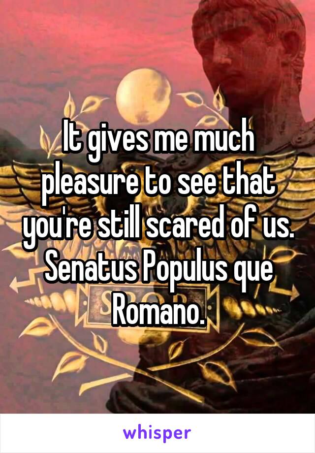 It gives me much pleasure to see that you're still scared of us.
Senatus Populus que Romano.