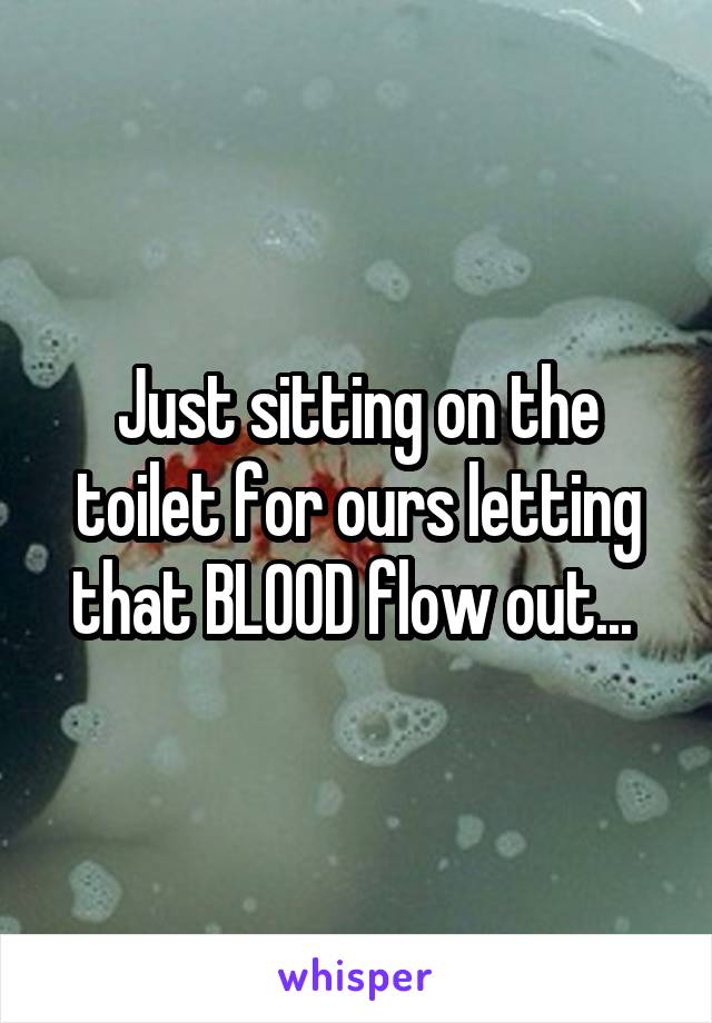 Just sitting on the toilet for ours letting that BLOOD flow out... 