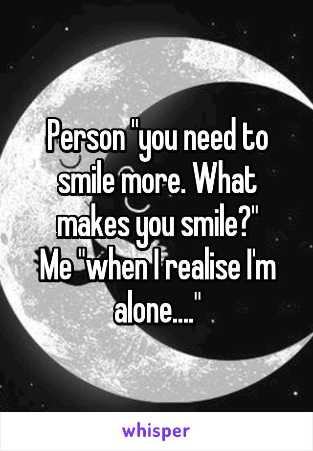 Person "you need to smile more. What makes you smile?"
Me "when I realise I'm alone...."