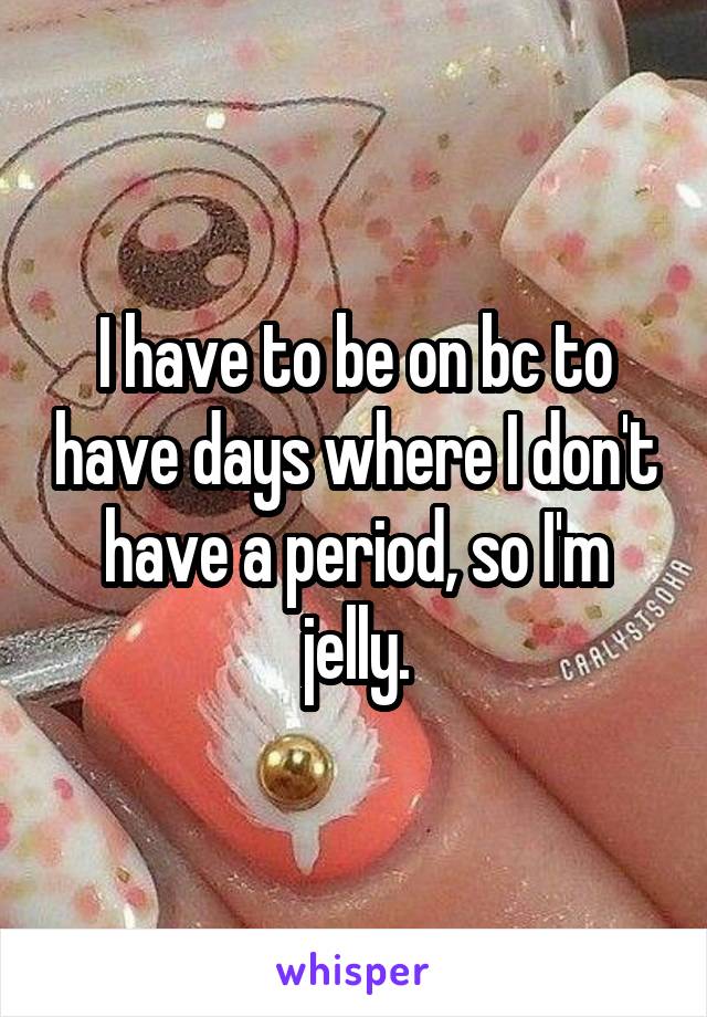 I have to be on bc to have days where I don't have a period, so I'm jelly.