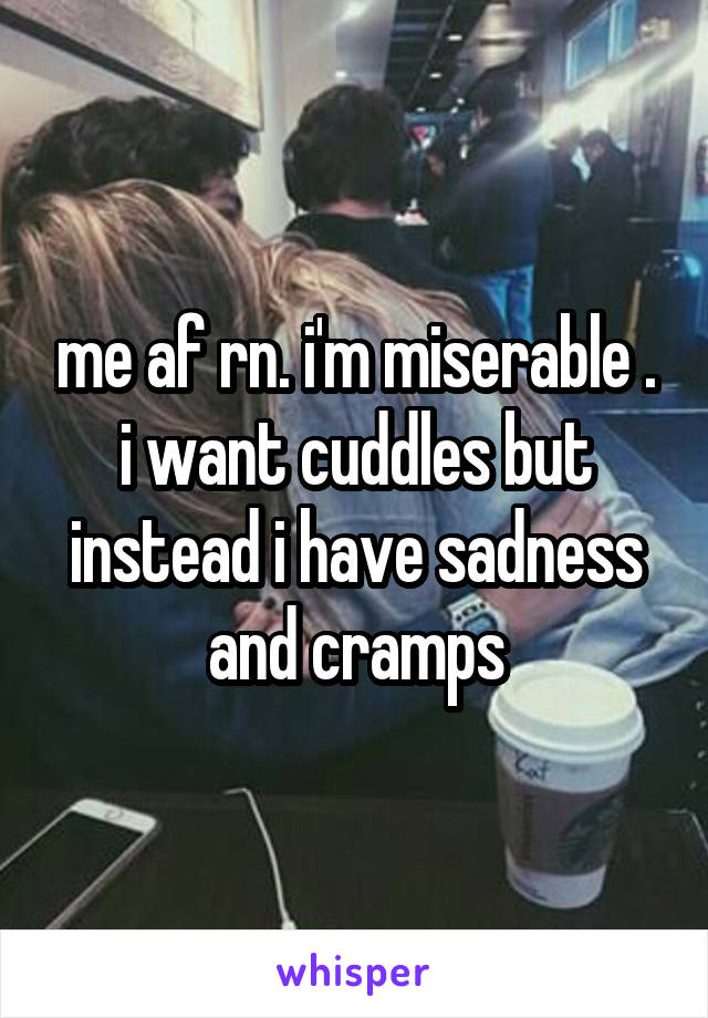 me af rn. i'm miserable . i want cuddles but instead i have sadness and cramps