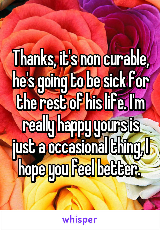 Thanks, it's non curable, he's going to be sick for the rest of his life. I'm really happy yours is just a occasional thing, I hope you feel better. 