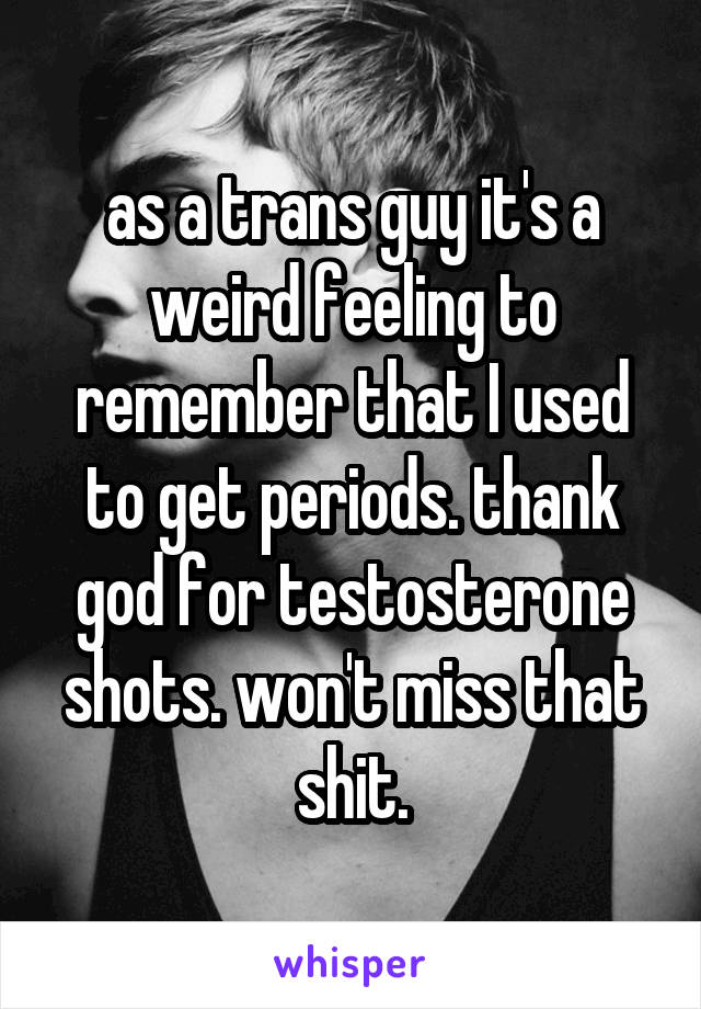 as a trans guy it's a weird feeling to remember that I used to get periods. thank god for testosterone shots. won't miss that shit.