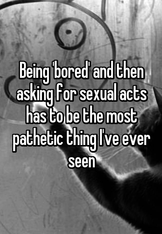 Being Bored And Then Asking For Sexual Acts Has To Be The Most Pathetic Thing Ive Ever Seen