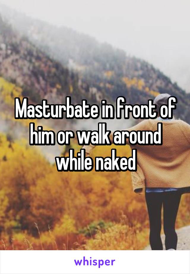 Masturbate in front of him or walk around while naked