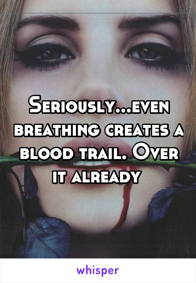 Seriously...even breathing creates a blood trail. Over it already 