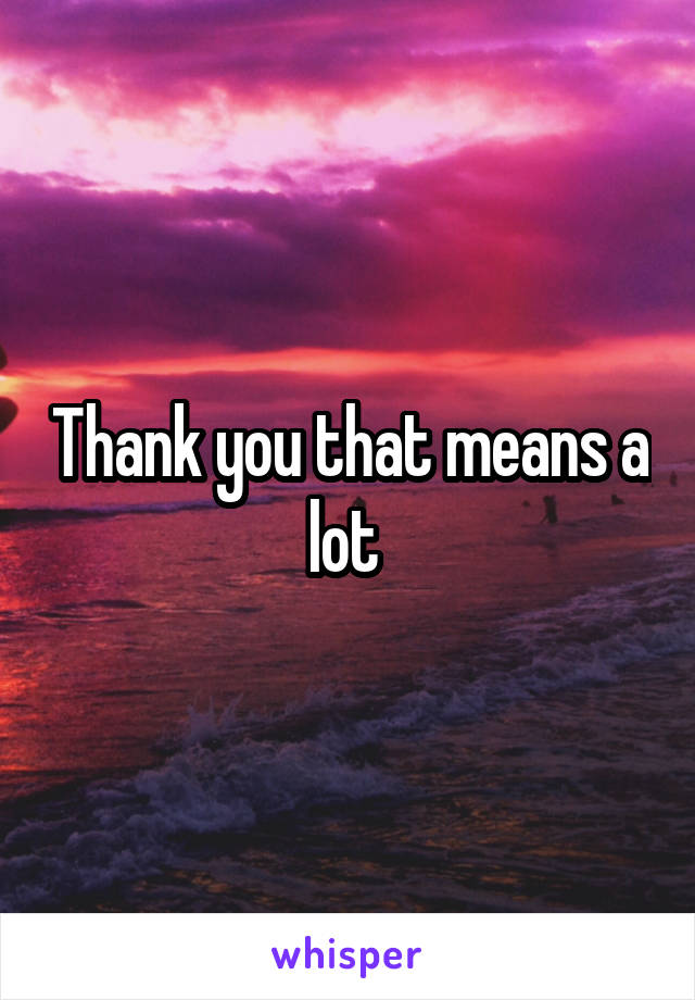 Thank you that means a lot 