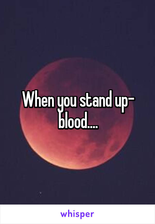 When you stand up- blood....