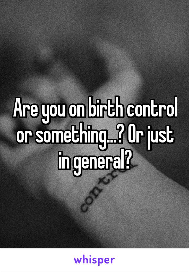 Are you on birth control or something...? Or just in general?