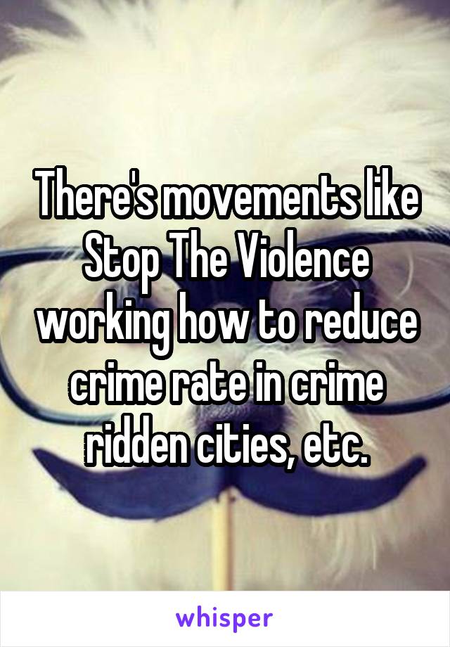 There's movements like Stop The Violence working how to reduce crime rate in crime ridden cities, etc.