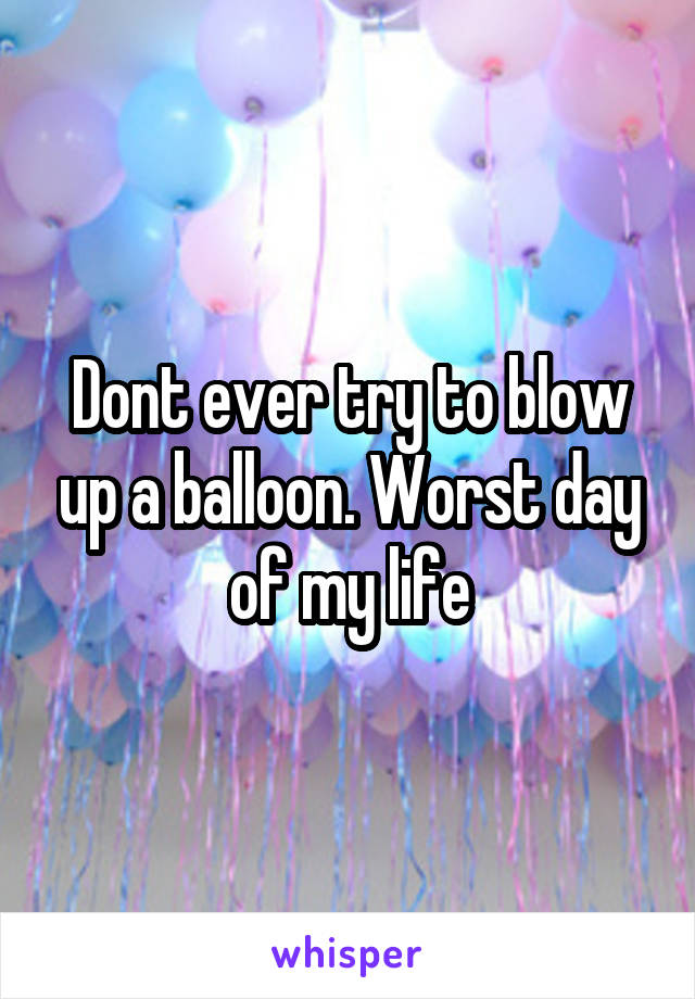 Dont ever try to blow up a balloon. Worst day of my life