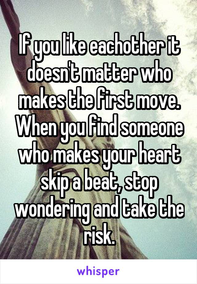 If you like eachother it doesn't matter who makes the first move. When you find someone who makes your heart skip a beat, stop wondering and take the risk.