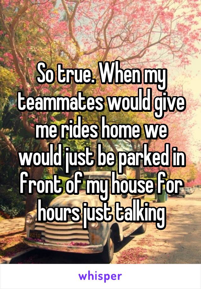 So true. When my teammates would give me rides home we would just be parked in front of my house for hours just talking
