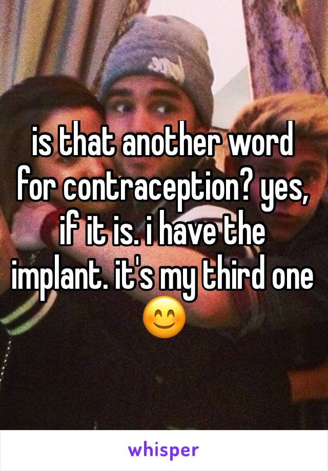 is that another word for contraception? yes, if it is. i have the implant. it's my third one 😊