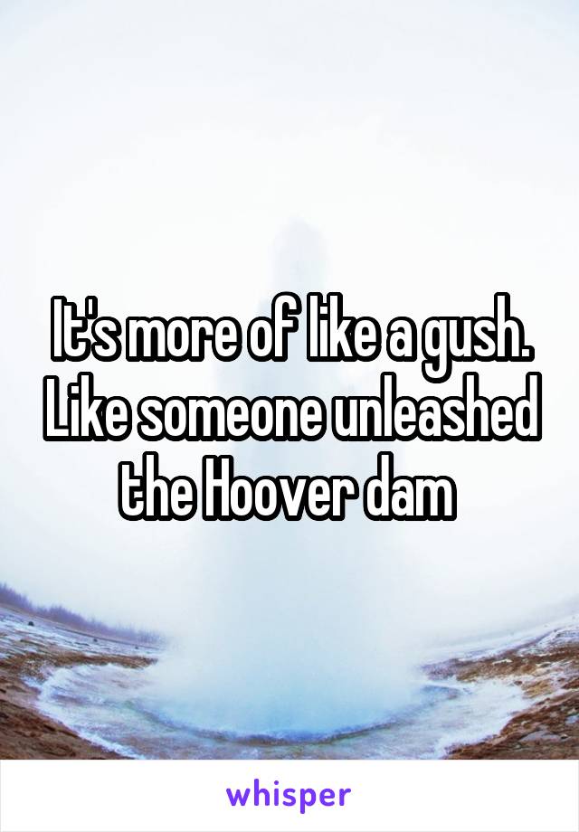 It's more of like a gush. Like someone unleashed the Hoover dam 