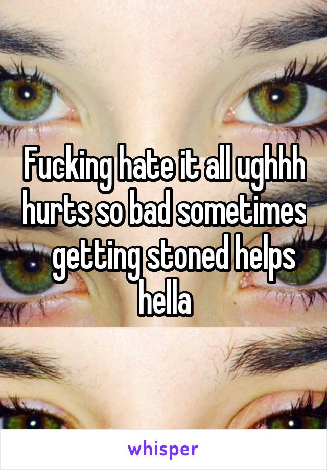 Fucking hate it all ughhh hurts so bad sometimes    getting stoned helps hella