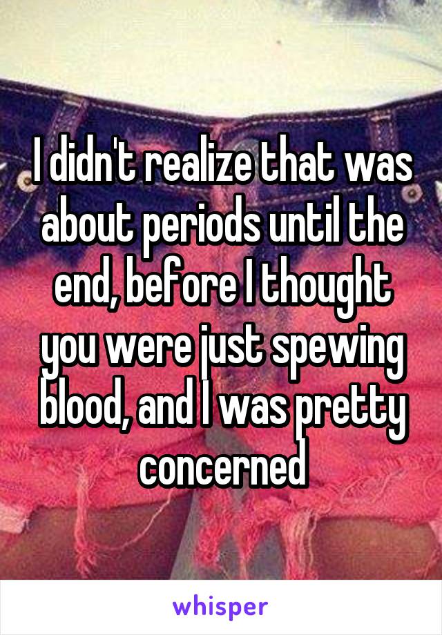 I didn't realize that was about periods until the end, before I thought you were just spewing blood, and I was pretty concerned