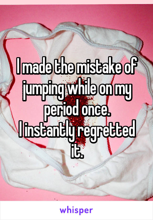 I made the mistake of jumping while on my period once.
I instantly regretted it.