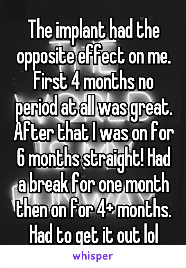 The implant had the opposite effect on me. First 4 months no period at all was great. After that I was on for 6 months straight! Had a break for one month then on for 4+ months. Had to get it out lol