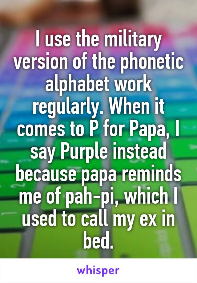 I use the military version of the phonetic alphabet work regularly. When it comes to P for Papa, I say Purple instead because papa reminds me of pah-pi, which I used to call my ex in bed.
